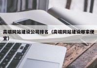 高端网站建设公司排名（高端网站建设哪家便宜）